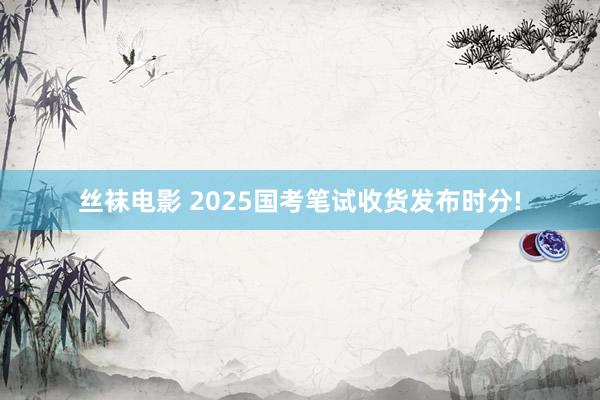 丝袜电影 2025国考笔试收货发布时分!