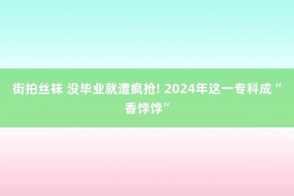 街拍丝袜 没毕业就遭疯抢! 2024年这一专科成“香饽饽”