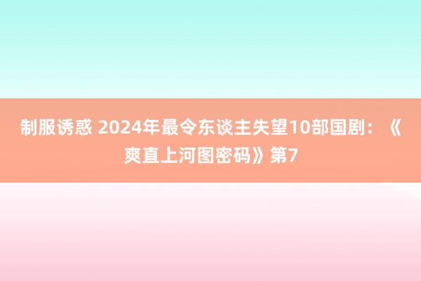 制服诱惑 2024年最令东谈主失望10部国剧：《爽直上河图密码》第7