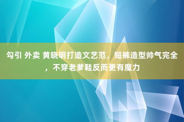 勾引 外卖 黄晓明打造文艺范，短裤造型帅气完全，不穿老爹鞋反而更有魔力