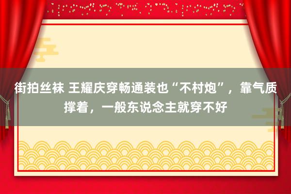 街拍丝袜 王耀庆穿畅通装也“不村炮”，靠气质撑着，一般东说念主就穿不好