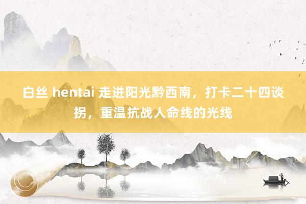 白丝 hentai 走进阳光黔西南，打卡二十四谈拐，重温抗战人命线的光线