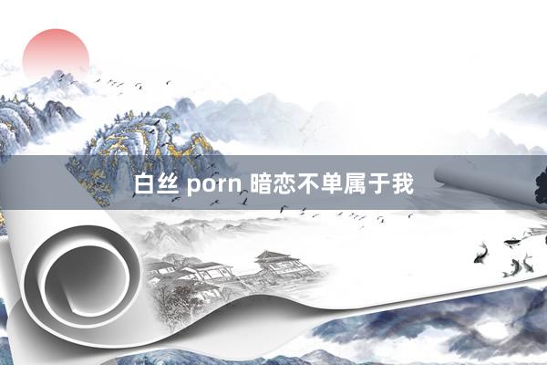 白丝 porn 暗恋不单属于我