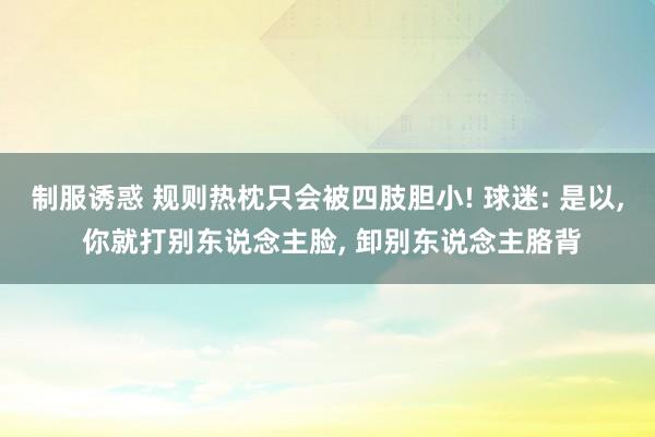 制服诱惑 规则热枕只会被四肢胆小! 球迷: 是以， 你就打别东说念主脸， 卸别东说念主胳背