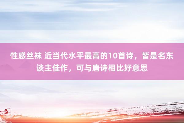 性感丝袜 近当代水平最高的10首诗，皆是名东谈主佳作，可与唐诗相比好意思