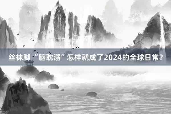 丝袜脚 “脑耽溺”怎样就成了2024的全球日常？