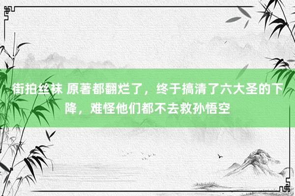 街拍丝袜 原著都翻烂了，终于搞清了六大圣的下降，难怪他们都不去救孙悟空