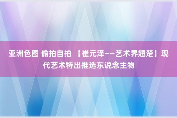 亚洲色图 偷拍自拍 【崔元泽——艺术界翘楚】现代艺术特出推选东说念主物