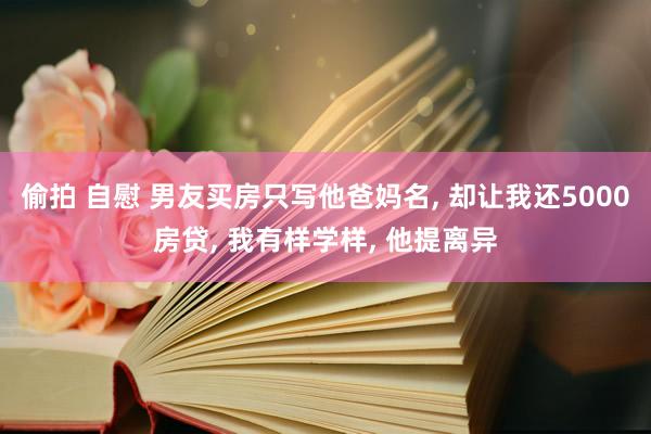 偷拍 自慰 男友买房只写他爸妈名， 却让我还5000房贷， 我有样学样， 他提离异