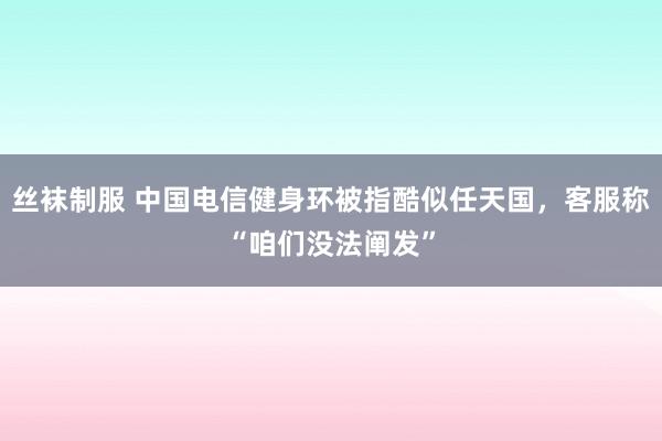 丝袜制服 中国电信健身环被指酷似任天国，客服称“咱们没法阐发”