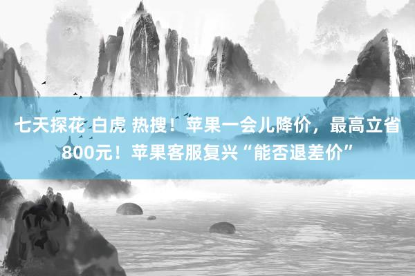 七天探花 白虎 热搜！苹果一会儿降价，最高立省800元！苹果客服复兴“能否退差价”