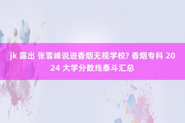 jk 露出 张雪峰说进香烟无视学校? 香烟专科 2024 大学分数线泰斗汇总