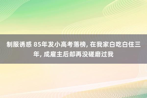 制服诱惑 85年发小高考落榜， 在我家白吃白住三年， 成雇主后却再没磋磨过我