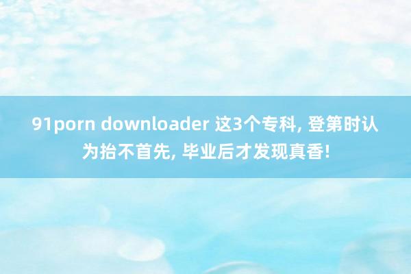 91porn downloader 这3个专科， 登第时认为抬不首先， 毕业后才发现真香!