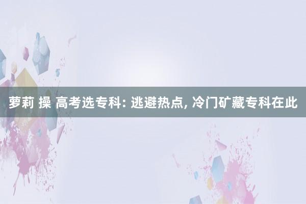 萝莉 操 高考选专科: 逃避热点， 冷门矿藏专科在此