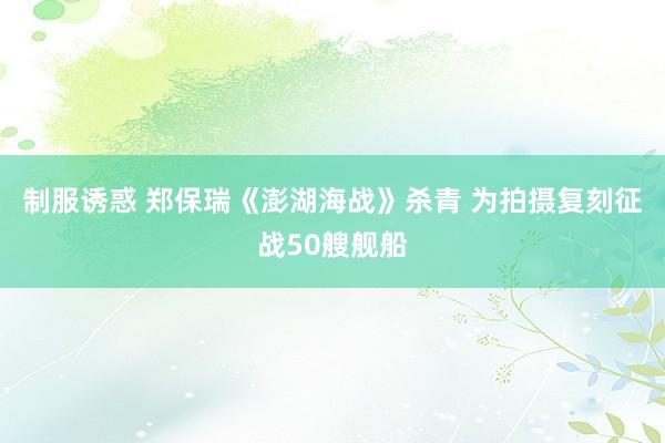 制服诱惑 郑保瑞《澎湖海战》杀青 为拍摄复刻征战50艘舰船