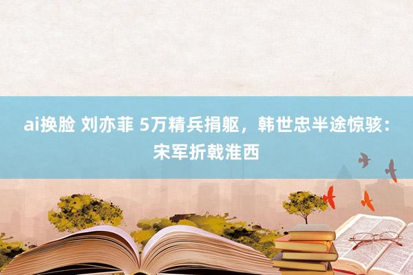 ai换脸 刘亦菲 5万精兵捐躯，韩世忠半途惊骇：宋军折戟淮西