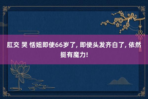 肛交 哭 恬妞即使66岁了， 即使头发齐白了， 依然挺有魔力!