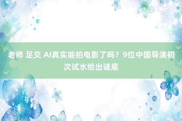 老师 足交 AI真实能拍电影了吗？9位中国导演初次试水给出谜底