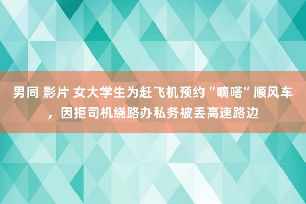 男同 影片 女大学生为赶飞机预约“嘀嗒”顺风车，因拒司机绕路办私务被丢高速路边