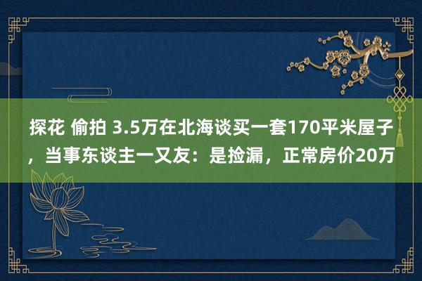 探花 偷拍 3.5万在北海谈买一套170平米屋子，当事东谈主一又友：是捡漏，正常房价20万