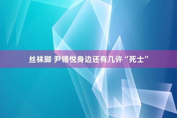 丝袜脚 尹锡悦身边还有几许“死士”