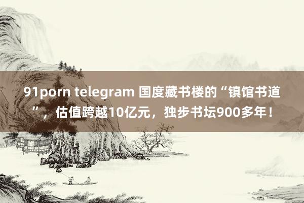 91porn telegram 国度藏书楼的“镇馆书道”，估值跨越10亿元，独步书坛900多年！