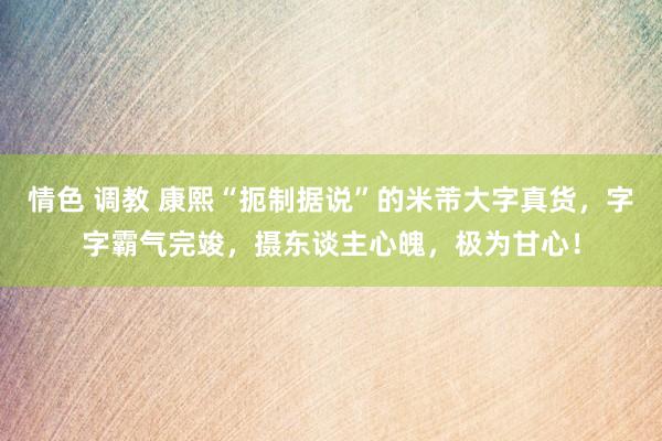 情色 调教 康熙“扼制据说”的米芾大字真货，字字霸气完竣，摄东谈主心魄，极为甘心！