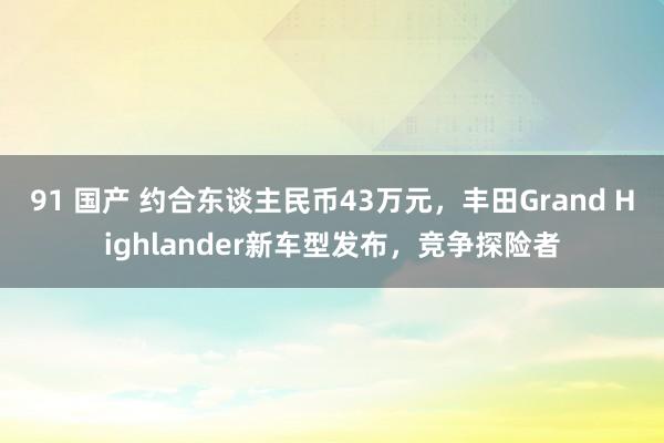 91 国产 约合东谈主民币43万元，丰田Grand Highlander新车型发布，竞争探险者