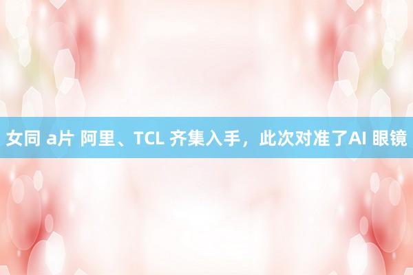 女同 a片 阿里、TCL 齐集入手，此次对准了AI 眼镜