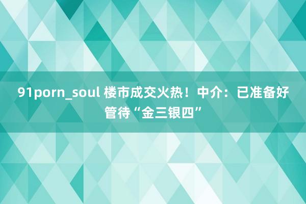 91porn_soul 楼市成交火热！中介：已准备好管待“金三银四”