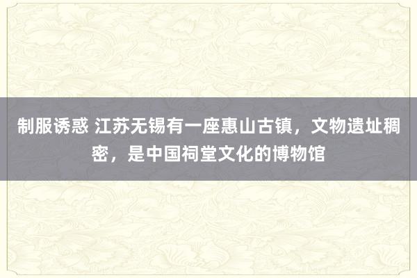 制服诱惑 江苏无锡有一座惠山古镇，文物遗址稠密，是中国祠堂文化的博物馆