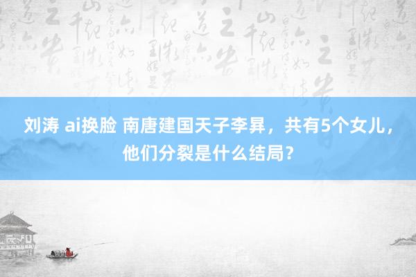 刘涛 ai换脸 南唐建国天子李昪，共有5个女儿，他们分裂是什么结局？