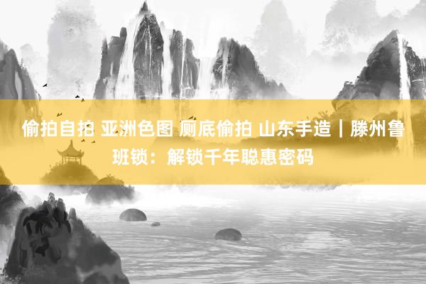 偷拍自拍 亚洲色图 厕底偷拍 山东手造｜滕州鲁班锁：解锁千年聪惠密码