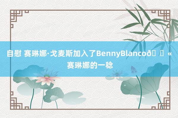 自慰 赛琳娜·戈麦斯加入了BennyBlanco💫 赛琳娜的一稔