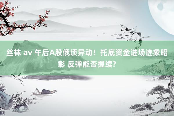 丝袜 av 午后A股俄顷异动！托底资金进场迹象昭彰 反弹能否握续?