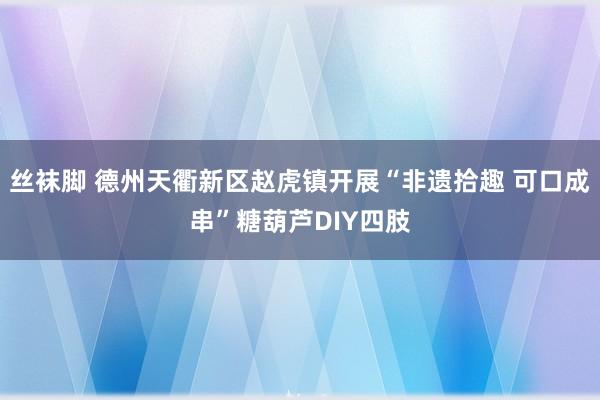 丝袜脚 德州天衢新区赵虎镇开展“非遗拾趣 可口成串”糖葫芦DIY四肢