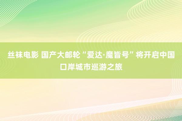 丝袜电影 国产大邮轮“爱达·魔皆号”将开启中国口岸城市巡游之旅