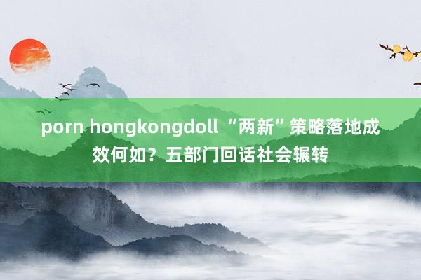 porn hongkongdoll “两新”策略落地成效何如？五部门回话社会辗转