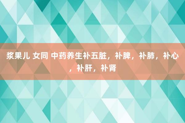 浆果儿 女同 中药养生补五脏，补脾，补肺，补心，补肝，补肾