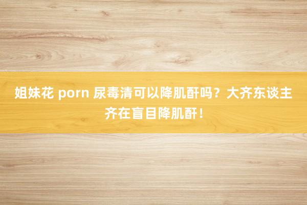 姐妹花 porn 尿毒清可以降肌酐吗？大齐东谈主齐在盲目降肌酐！