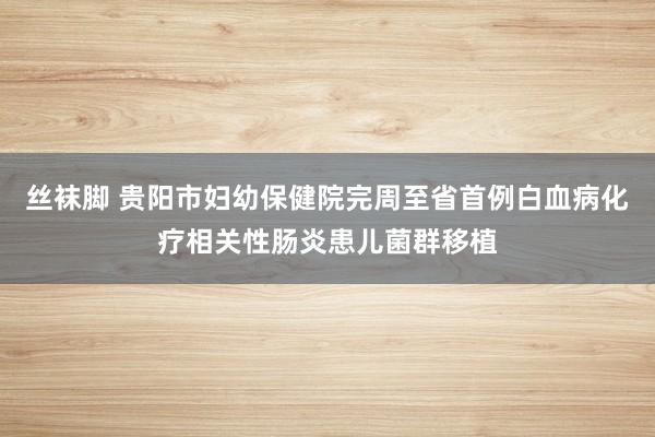 丝袜脚 贵阳市妇幼保健院完周至省首例白血病化疗相关性肠炎患儿菌群移植