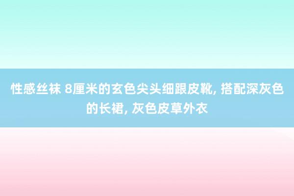 性感丝袜 8厘米的玄色尖头细跟皮靴， 搭配深灰色的长裙， 灰色皮草外衣