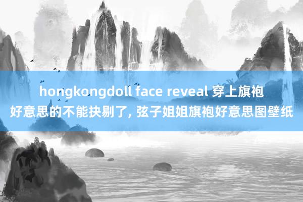 hongkongdoll face reveal 穿上旗袍好意思的不能抉剔了， 弦子姐姐旗袍好意思图壁纸