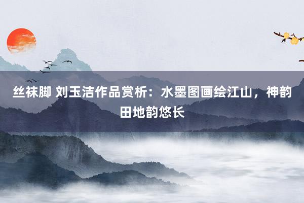 丝袜脚 刘玉洁作品赏析：水墨图画绘江山，神韵田地韵悠长