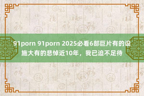 91porn 91porn 2025必看6部巨片有的设施大有的悲悼近10年，我已迫不足待