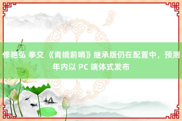 修艳弘 拳交 《青娥前哨》继承版仍在配置中，预测年内以 PC 端体式发布