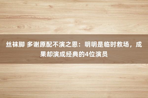 丝袜脚 多谢原配不演之恩：明明是临时救场，成果却演成经典的4位演员