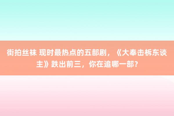 街拍丝袜 现时最热点的五部剧，《大奉击柝东谈主》跌出前三，你在追哪一部？