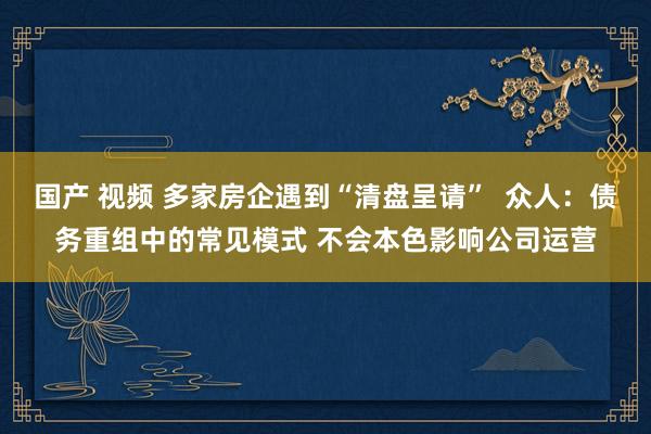 国产 视频 多家房企遇到“清盘呈请”  众人：债务重组中的常见模式 不会本色影响公司运营